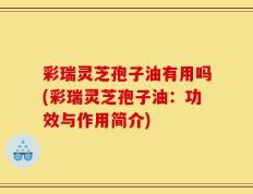 彩瑞灵芝孢子油有用吗(彩瑞灵芝孢子油：功效与作用简介)