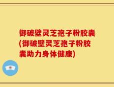 御破壁灵芝孢子粉胶囊(御破壁灵芝孢子粉胶囊助力身体健康)