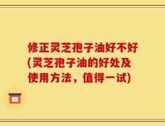 修正灵芝孢子油好不好(灵芝孢子油的好处及使用方法，值得一试)