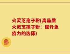 火灵芝孢子粉(高品质火灵芝孢子粉：提升免疫力的选择)