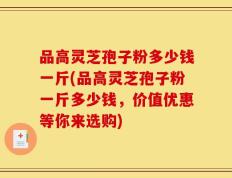 品高灵芝孢子粉多少钱一斤(品高灵芝孢子粉一斤多少钱，价值优惠等你来选购)
