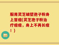 服用灵芝破壁孢子粉身上冒痘(灵芝孢子粉治疗痘痘，身上不再长痘！)