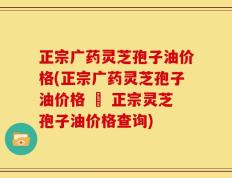 正宗广药灵芝孢子油价格(正宗广药灵芝孢子油价格 – 正宗灵芝孢子油价格查询)