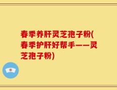 春季养肝灵芝孢子粉(春季护肝好帮手——灵芝孢子粉)
