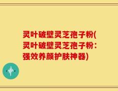 灵叶破壁灵芝孢子粉(灵叶破壁灵芝孢子粉：强效养颜护肤神器)