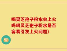 喝灵芝孢子粉水会上火吗喝灵芝孢子粉水是否容易引发上火问题)