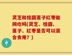 灵芝和桂圆莲子红枣能同吃吗(灵芝、桂圆、莲子、红枣是否可以混合食用？)