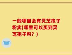 一般哪里会有灵芝孢子粉卖(哪里可以买到灵芝孢子粉？)