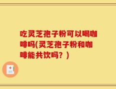 吃灵芝孢子粉可以喝咖啡吗(灵芝孢子粉和咖啡能共饮吗？)