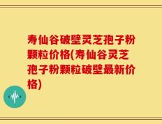 寿仙谷破壁灵芝孢子粉颗粒价格(寿仙谷灵芝孢子粉颗粒破壁最新价格)