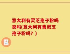 意大利有灵芝孢子粉吗卖吗(意大利有售灵芝孢子粉吗？)