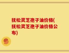 抚松灵芝孢子油价格(抚松灵芝孢子油价格公布)