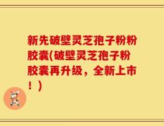新先破壁灵芝孢子粉粉胶囊(破壁灵芝孢子粉胶囊再升级，全新上市！)