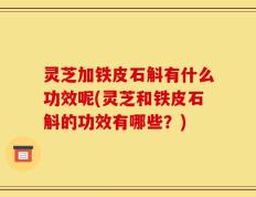 灵芝加铁皮石斛有什么功效呢(灵芝和铁皮石斛的功效有哪些？)