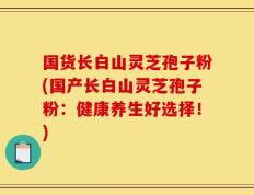 国货长白山灵芝孢子粉(国产长白山灵芝孢子粉：健康养生好选择！)