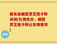 朋友送破壁灵芝孢子粉说说(礼物无价，破壁灵芝孢子粉让友情更浓)
