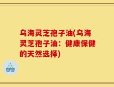 乌海灵芝孢子油(乌海灵芝孢子油：健康保健的天然选择)