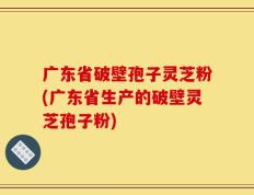 广东省破壁孢子灵芝粉(广东省生产的破壁灵芝孢子粉)