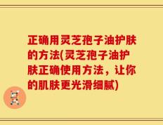 正确用灵芝孢子油护肤的方法(灵芝孢子油护肤正确使用方法，让你的肌肤更光滑细腻)