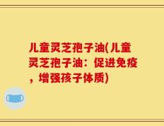 儿童灵芝孢子油(儿童灵芝孢子油：促进免疫，增强孩子体质)