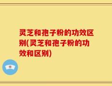 灵芝和孢子粉的功效区别(灵芝和孢子粉的功效和区别)