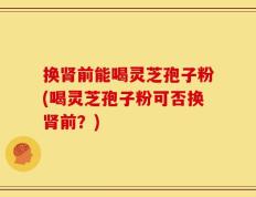 换肾前能喝灵芝孢子粉(喝灵芝孢子粉可否换肾前？)