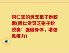 同仁堂的灵芝孢子粉胶囊(同仁堂灵芝孢子粉胶囊：强健身体，增强免疫力)
