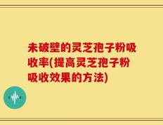 未破壁的灵芝孢子粉吸收率(提高灵芝孢子粉吸收效果的方法)