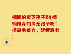 楠楠的灵芝孢子粉(楠楠推荐的灵芝孢子粉：提高免疫力，延缓衰老)