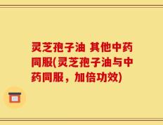 灵芝孢子油 其他中药同服(灵芝孢子油与中药同服，加倍功效)