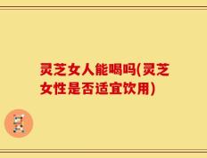 灵芝女人能喝吗(灵芝女性是否适宜饮用)