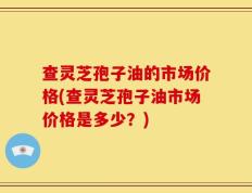 查灵芝孢子油的市场价格(查灵芝孢子油市场价格是多少？)