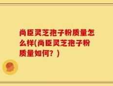 尚臣灵芝孢子粉质量怎么样(尚臣灵芝孢子粉质量如何？)