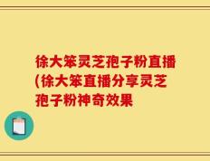 徐大笨灵芝孢子粉直播(徐大笨直播分享灵芝孢子粉神奇效果