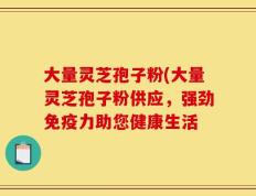 大量灵芝孢子粉(大量灵芝孢子粉供应，强劲免疫力助您健康生活