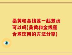 桑黄和金线莲一起煮水可以吗(桑黄和金线莲合煮饮用的方法分享)
