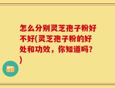 怎么分别灵芝孢子粉好不好(灵芝孢子粉的好处和功效，你知道吗？)
