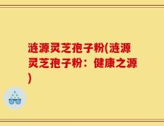 涟源灵芝孢子粉(涟源灵芝孢子粉：健康之源)