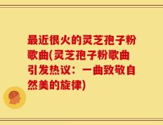 最近很火的灵芝孢子粉歌曲(灵芝孢子粉歌曲引发热议：一曲致敬自然美的旋律)