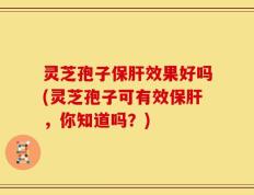 灵芝孢子保肝效果好吗(灵芝孢子可有效保肝，你知道吗？)