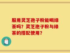 服用灵芝孢子粉能喝绿茶吗？灵芝孢子粉与绿茶的搭配使用？