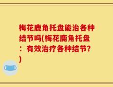梅花鹿角托盘能治各种结节吗(梅花鹿角托盘：有效治疗各种结节？)