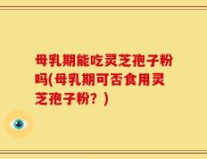 母乳期能吃灵芝孢子粉吗(母乳期可否食用灵芝孢子粉？)