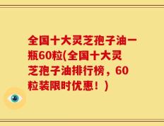 全国十大灵芝孢子油一瓶60粒(全国十大灵芝孢子油排行榜，60粒装限时优惠！)