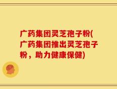 广药集团灵芝孢子粉(广药集团推出灵芝孢子粉，助力健康保健)