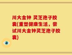 川大金钟 灵芝孢子胶囊(重塑健康生活，尝试川大金钟灵芝孢子胶囊)