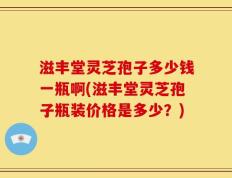滋丰堂灵芝孢子多少钱一瓶啊(滋丰堂灵芝孢子瓶装价格是多少？)