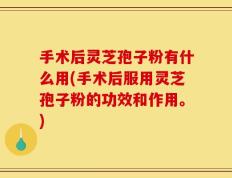 手术后灵芝孢子粉有什么用(手术后服用灵芝孢子粉的功效和作用。)