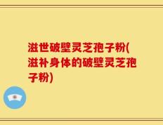 滋世破壁灵芝孢子粉(滋补身体的破壁灵芝孢子粉)