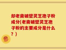 却老斋破壁灵芝孢子粉成分(老斋破壁灵芝孢子粉的主要成分是什么？)